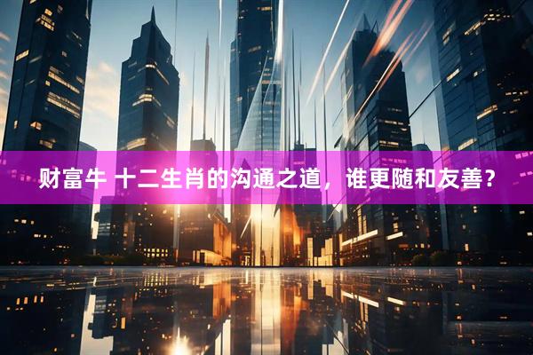 财富牛 十二生肖的沟通之道，谁更随和友善？