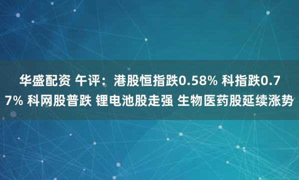 华盛配资 午评：港股恒指跌0.58% 科指跌0.77% 科网股普跌 锂电池股走强 生物医药股延续涨势
