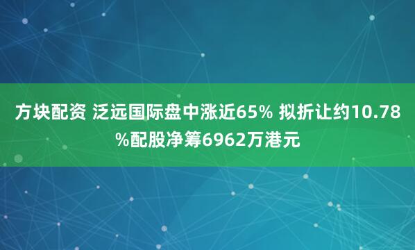 方块配资 泛远国际盘中涨近65% 拟折让约10.78%配股净筹6962万港元