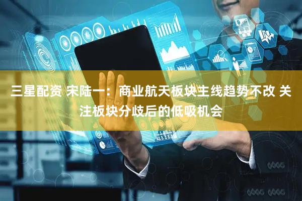 三星配资 宋陆一：商业航天板块主线趋势不改 关注板块分歧后的低吸机会
