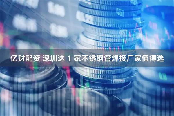 亿财配资 深圳这 1 家不锈钢管焊接厂家值得选