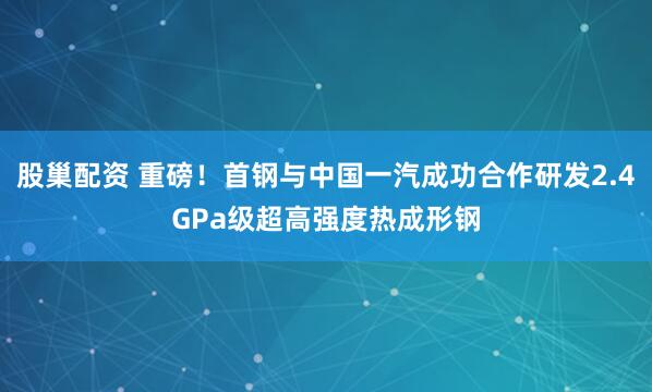 股巢配资 重磅！首钢与中国一汽成功合作研发2.4GPa级超高强度热成形钢